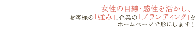女性の目線・感性を活かし、お客様の「強み」、企業の「ブランディング」をホームページで形にします!